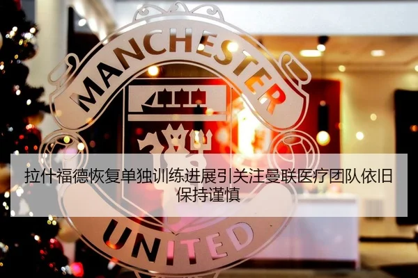 拉什福德恢复单独训练进展引关注曼联医疗团队依旧保持谨慎
