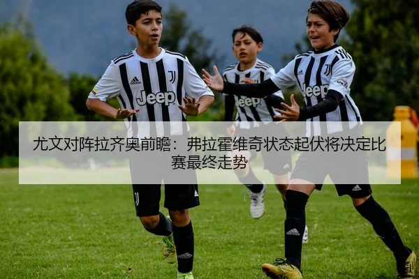 尤文对阵拉齐奥前瞻：弗拉霍维奇状态起伏将决定比赛最终走势
