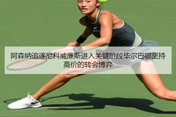 阿森纳追逐尼科威廉斯进入关键阶段毕尔巴鄂坚持高价的转会博弈
